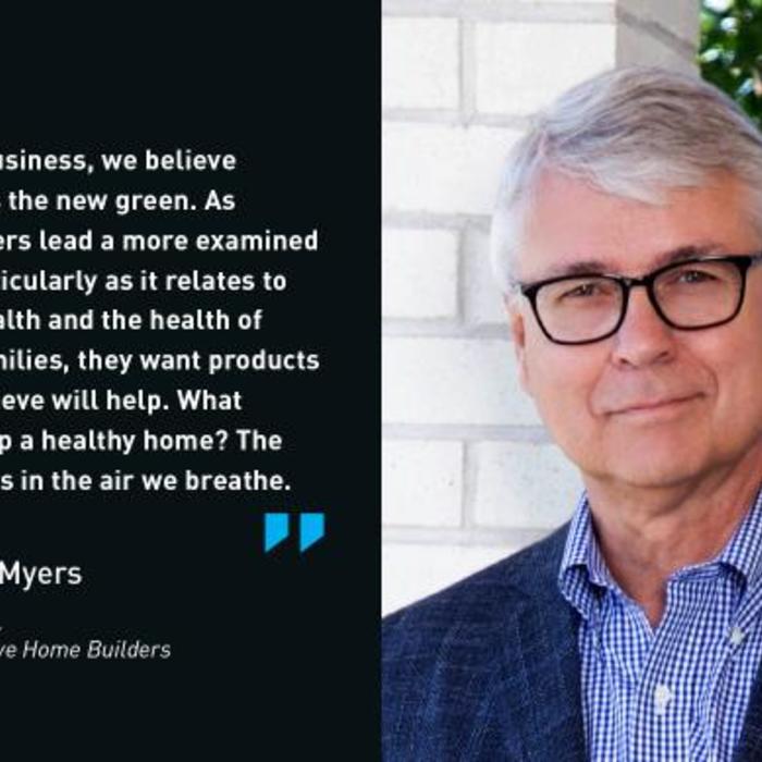 In our business, we believe health is the new green. As consumers lead a more examined life, particularly as it relates to their health and the health of their families, they want products they believe will help. What makes up a healthy home? The answer is in the air we breathe. - Gene Myers, CEO, Thrive Home Builders