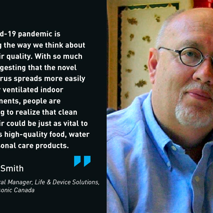 The Covid-19 pandemic is changing the way we think about indoor air quality. With so much data suggesting that the novel coronavirus spreads more easily in porrly ventilated indoor environments, people are beginning to realize that clean indoor air could be just as vital to health as high-quality food, water and personal care products. - Kevin Smith, General Manager, Life & Device Solutions, Panasonic Canada