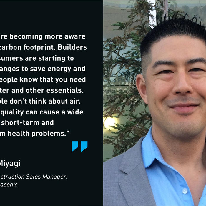 People are becoming more aware of their carbon footprint. Builders and consumers are starting to make changes to save energy and water. People know that you need food, water and other esssentials. But people don't think about air. Poor air quality can cause a wide range of short-term and long term health problems. - Mike Miyagi, Construction Sales Manager, Panasonic