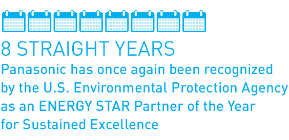 8 Straight Years: Panasonic has once again been recognized by the U.S. EPA as an ENERGY STAR Partner of the Year for Sustained Excellence